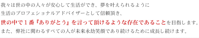 我々は世の中の人々が安心して生活ができ、夢を叶えられるように生活のプロフェショナルアドバイザーとして信頼頂き、世の中で１番『ありがとう』を言って頂けるような存在であることを目指します。また、弊社に関わるすべての人が未来永劫笑顔であり続けるために成長し続けま